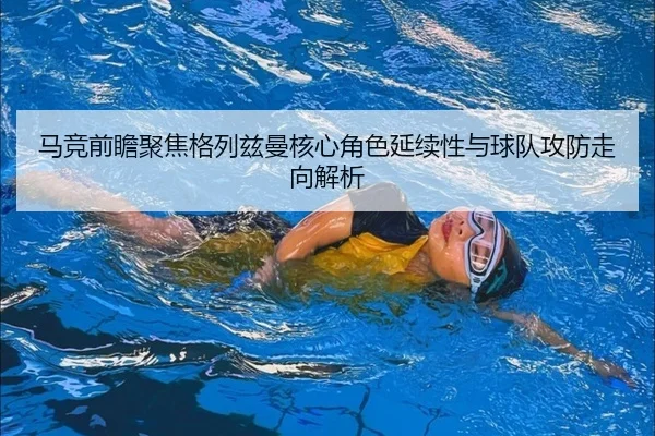马竞前瞻聚焦格列兹曼核心角色延续性与球队攻防走向解析