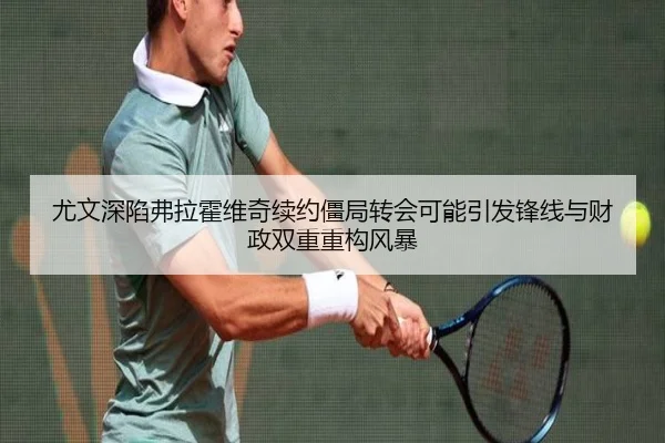 尤文深陷弗拉霍维奇续约僵局转会可能引发锋线与财政双重重构风暴