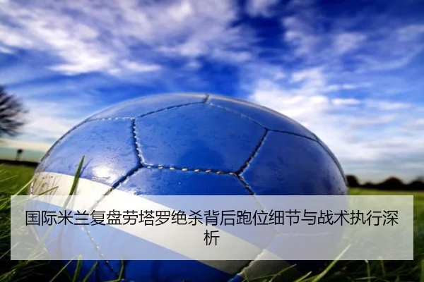 国际米兰复盘劳塔罗绝杀背后跑位细节与战术执行深析