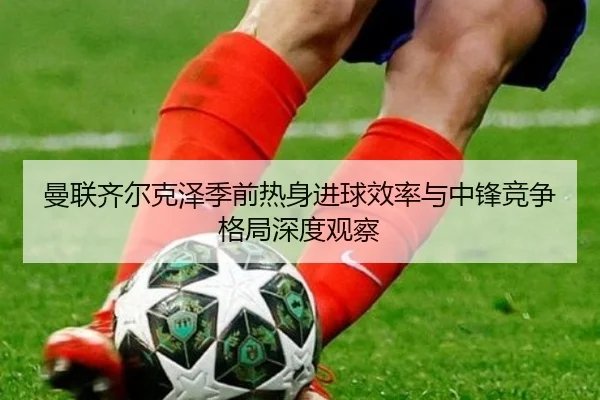 曼联齐尔克泽季前热身进球效率与中锋竞争格局深度观察