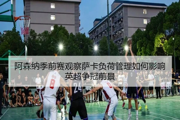 阿森纳季前赛观察萨卡负荷管理如何影响英超争冠前景