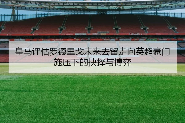 皇马评估罗德里戈未来去留走向英超豪门施压下的抉择与博弈